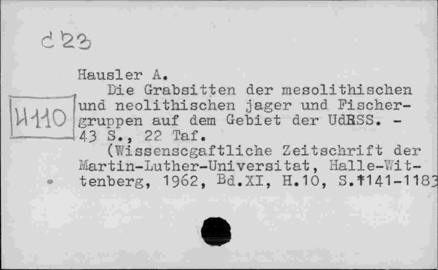 ﻿Й-ИО
Hausler А.
Die Grabsitten der mesolithischen und neolithischen jager und Fischer-grunpen auf dem Gebiet der UdRSS. -43 S.» 22 Taf.
(Wissenscgaftliche Zeitschrift der Martin-Luther-Universität, Halle-Wittenberg, 1962, Bd.XI, H.10, S.Î141-118